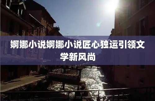 婀娜小说婀娜小说匠心独运引领文学新风尚