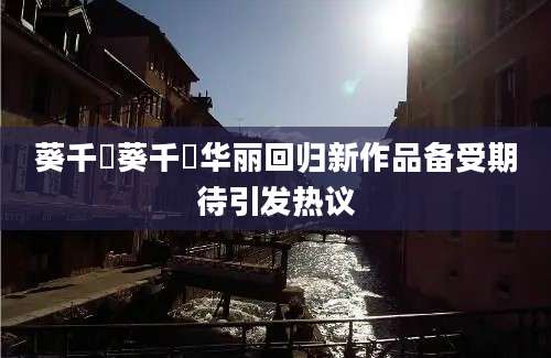 葵千恵葵千恵华丽回归新作品备受期待引发热议
