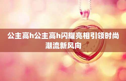 公主高h公主高h闪耀亮相引领时尚潮流新风向