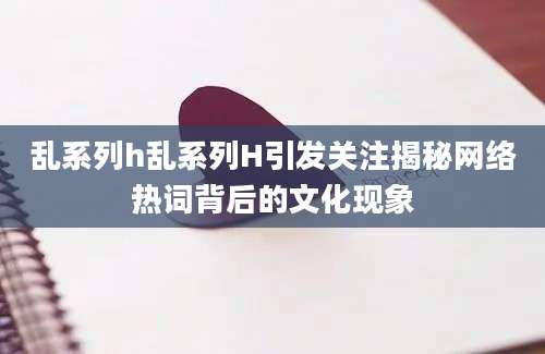 乱系列h乱系列H引发关注揭秘网络热词背后的文化现象