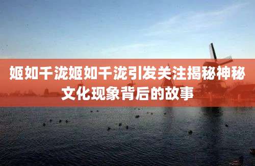 姬如千泷姬如千泷引发关注揭秘神秘文化现象背后的故事