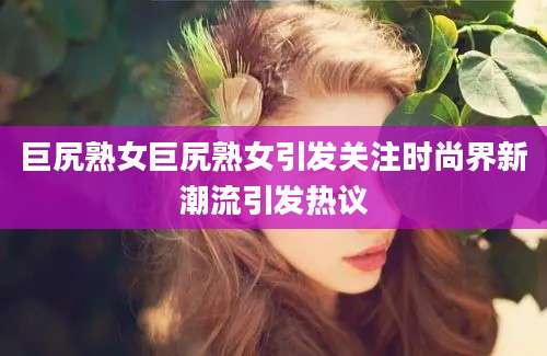 巨尻熟女巨尻熟女引发关注时尚界新潮流引发热议