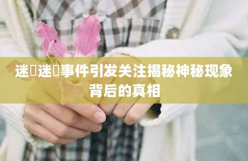 迷奷迷奷事件引发关注揭秘神秘现象背后的真相