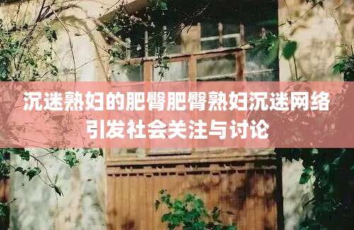 沉迷熟妇的肥臀肥臀熟妇沉迷网络引发社会关注与讨论