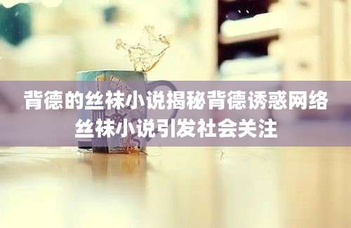 背德的丝袜小说揭秘背德诱惑网络丝袜小说引发社会关注