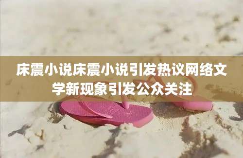 床震小说床震小说引发热议网络文学新现象引发公众关注