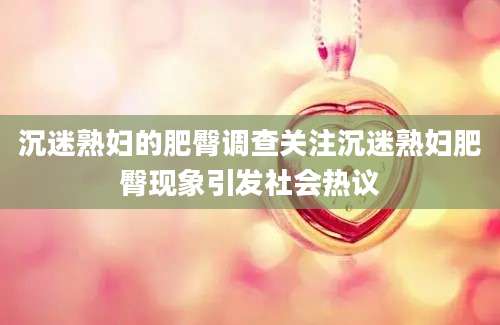沉迷熟妇的肥臀调查关注沉迷熟妇肥臀现象引发社会热议