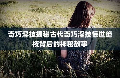 奇巧淫技揭秘古代奇巧淫技惊世绝技背后的神秘故事